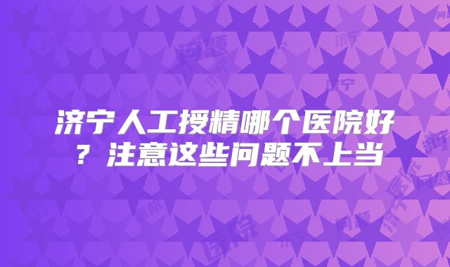 济宁人工授精哪个医院好？注意这些问题不上当