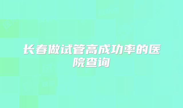 长春做试管高成功率的医院查询