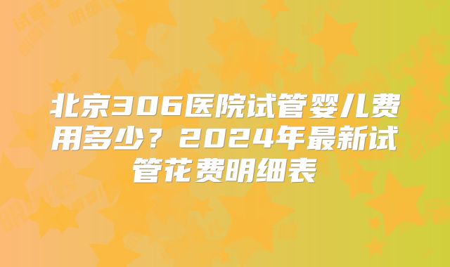 北京306医院试管婴儿费用多少？2024年最新试管花费明细表