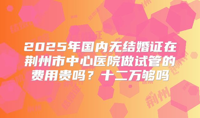2025年国内无结婚证在荆州市中心医院做试管的费用贵吗？十二万够吗