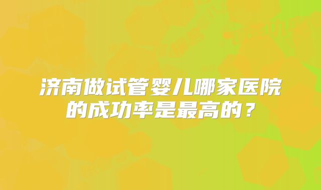 济南做试管婴儿哪家医院的成功率是最高的？