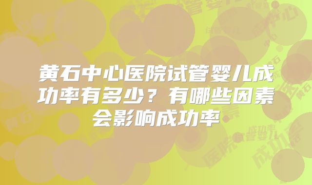 黄石中心医院试管婴儿成功率有多少?有哪些因素会影响成功率