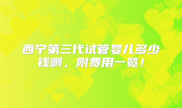 西宁第三代试管婴儿多少钱啊，附费用一览！