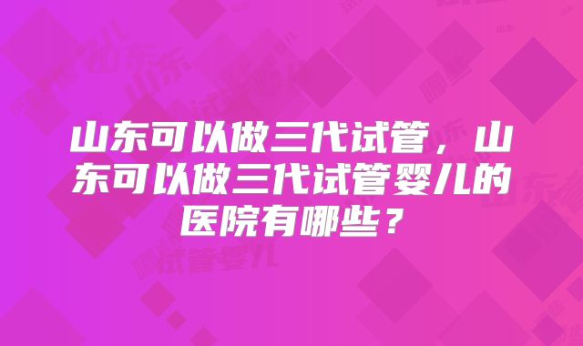 山东可以做三代试管,山东可以做三代试管婴儿的医院有哪些?