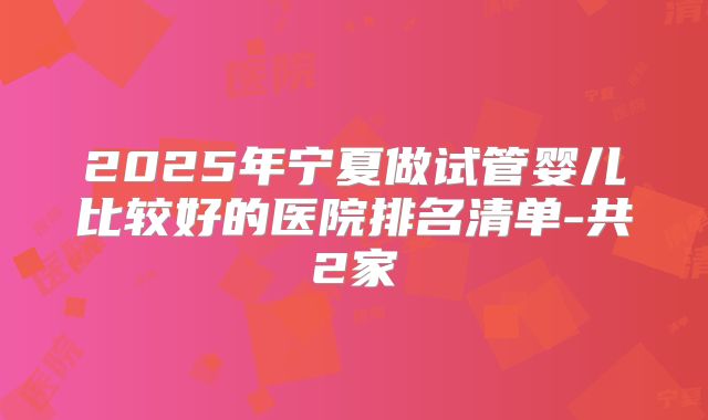 2025年宁夏做试管婴儿比较好的医院排名清单-共2家