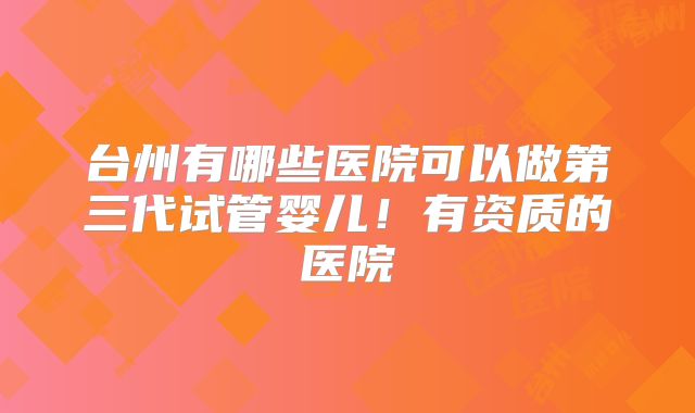 台州有哪些医院可以做第三代试管婴儿！有资质的医院