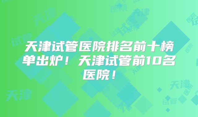 天津试管医院排名前十榜单出炉！天津试管前10名医院！