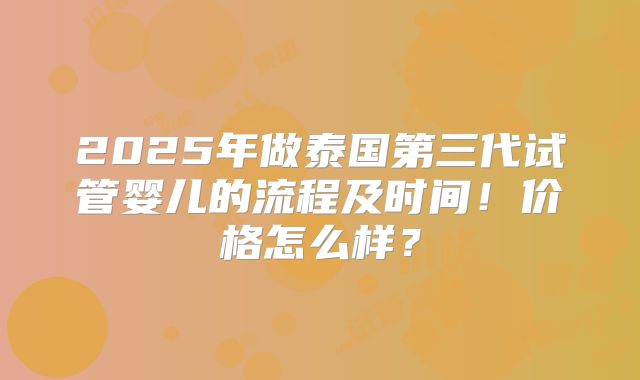 2025年做泰国第三代试管婴儿的流程及时间!价格怎么样?