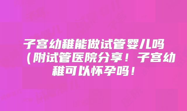 子宫幼稚能做试管婴儿吗(附试管医院分享!子宫幼稚可以怀孕吗!