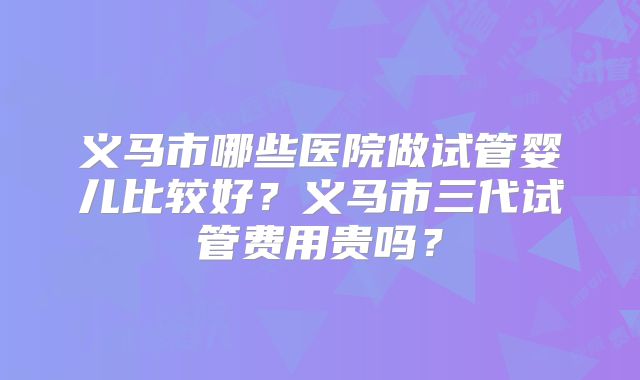 义马市哪些医院做试管婴儿比较好？义马市三代试管费用贵吗？