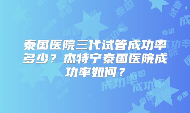 泰国医院三代试管成功率多少？杰特宁泰国医院成功率如何？