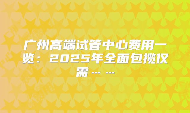 广州高端试管中心费用一览:2025年全面包揽仅需……