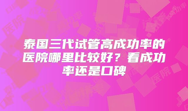 泰国三代试管高成功率的医院哪里比较好?看成功率还是口碑