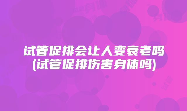 试管促排会让人变衰老吗(试管促排伤害身体吗)