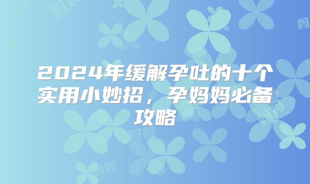 2024年缓解孕吐的十个实用小妙招，孕妈妈必备攻略