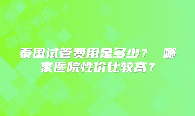 泰国试管费用是多少？ 哪家医院性价比较高？