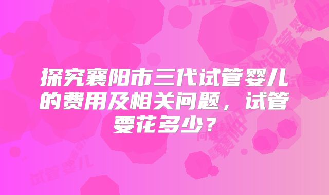 探究襄阳市三代试管婴儿的费用及相关问题，试管要花多少？