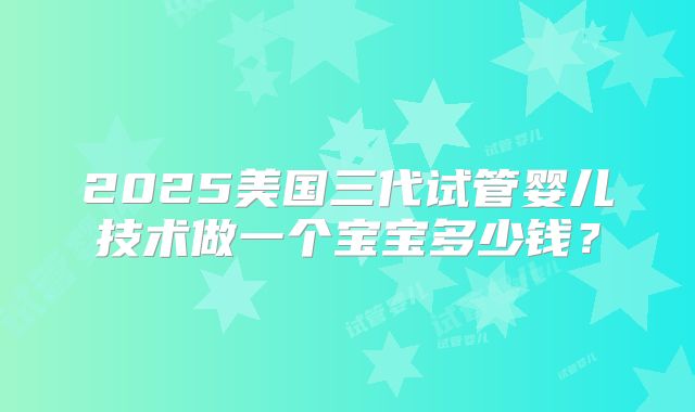 2025美国三代试管婴儿技术做一个宝宝多少钱？