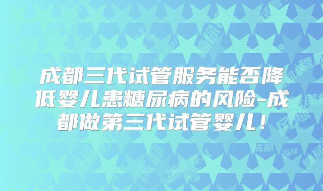 成都三代试管服务能否降低婴儿患糖尿病的风险-成都做第三代试管婴儿！