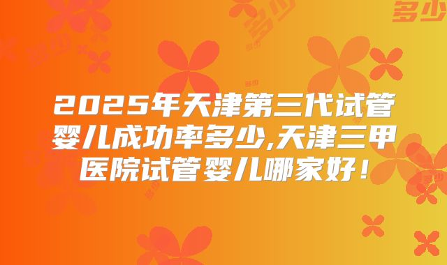 2025年天津第三代试管婴儿成功率多少,天津三甲医院试管婴儿哪家好！