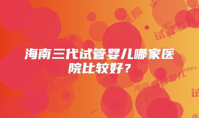 海南三代试管婴儿哪家医院比较好？