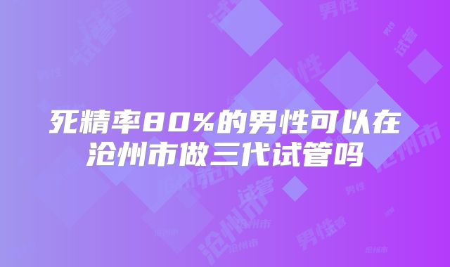 死精率80%的男性可以在沧州市做三代试管吗