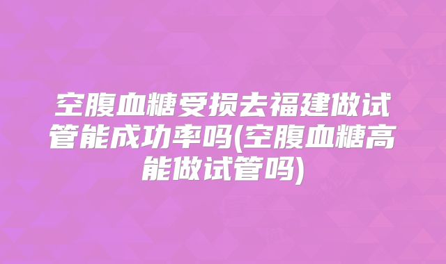 空腹血糖受损去福建做试管能成功率吗(空腹血糖高能做试管吗)