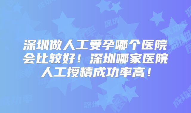 深圳做人工受孕哪个医院会比较好！深圳哪家医院人工授精成功率高！