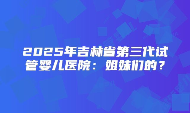 2025年吉林省第三代试管婴儿医院：姐妹们的？