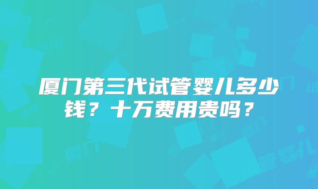 厦门第三代试管婴儿多少钱？十万费用贵吗？