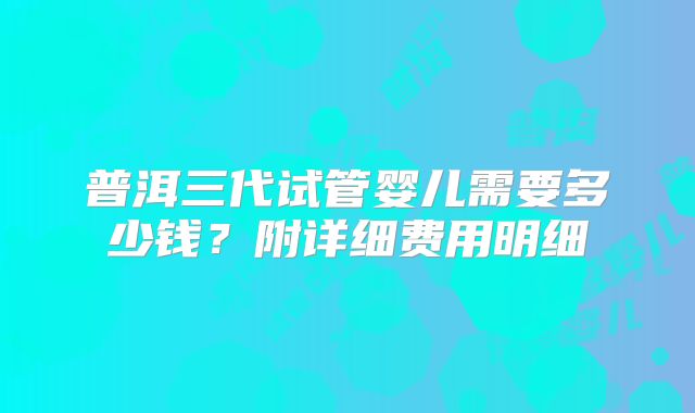 普洱三代试管婴儿需要多少钱?附详细费用明细