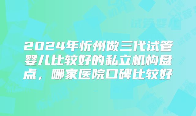 2024年忻州做三代试管婴儿比较好的私立机构盘点，哪家医院口碑比较好