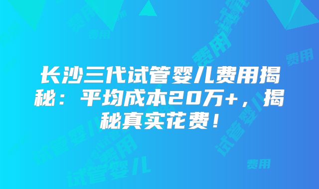 长沙三代试管婴儿费用揭秘：平均成本20万+，揭秘真实花费！