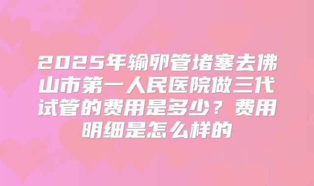 2025年输卵管堵塞去佛山市第一人民医院做三代试管的费用是多少?费用明细是怎么样的