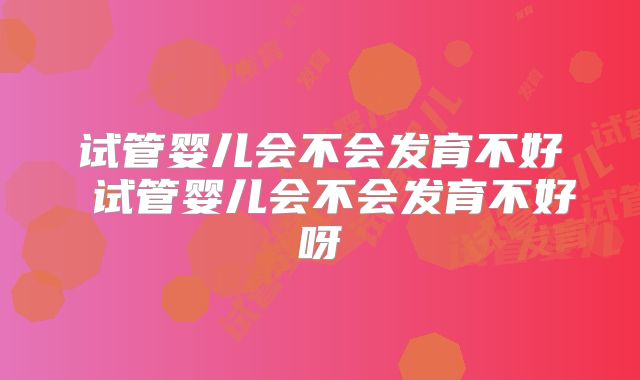 试管婴儿会不会发育不好 试管婴儿会不会发育不好呀