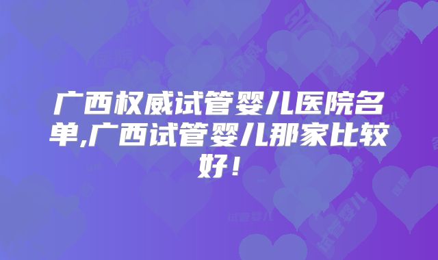 广西权威试管婴儿医院名单,广西试管婴儿那家比较好！