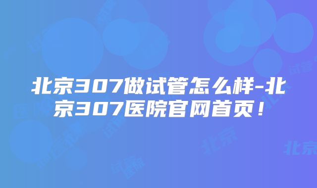 北京307做试管怎么样-北京307医院官网首页！