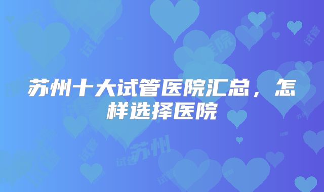 苏州十大试管医院汇总,怎样选择医院