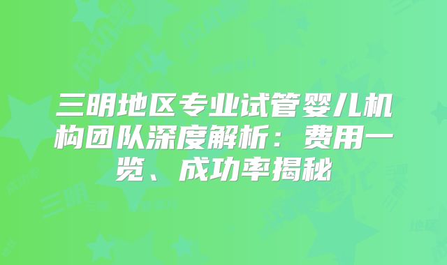 三明地区专业试管婴儿机构团队深度解析：费用一览、成功率揭秘