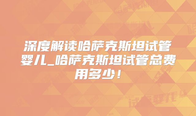 深度解读哈萨克斯坦试管婴儿_哈萨克斯坦试管总费用多少!