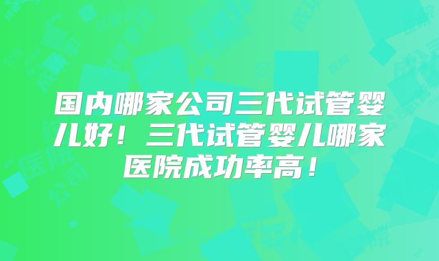 国内哪家公司三代试管婴儿好!三代试管婴儿哪家医院成功率高!