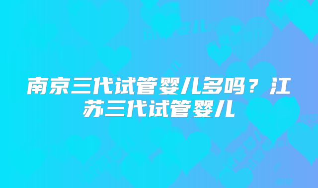 南京三代试管婴儿多吗？江苏三代试管婴儿