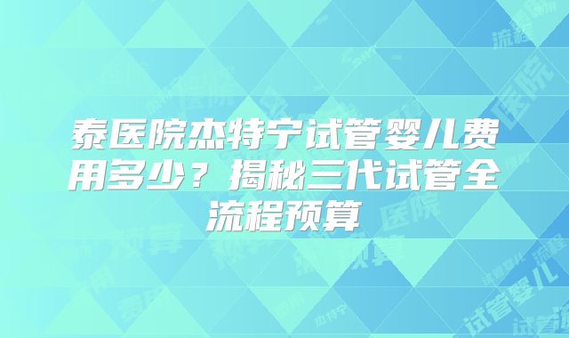 泰医院杰特宁试管婴儿费用多少？揭秘三代试管全流程预算