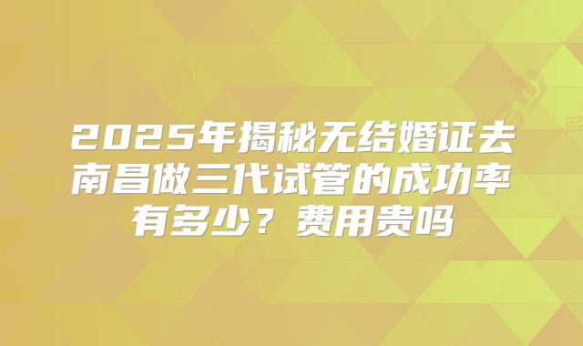 2025年揭秘无结婚证去南昌做三代试管的成功率有多少？费用贵吗