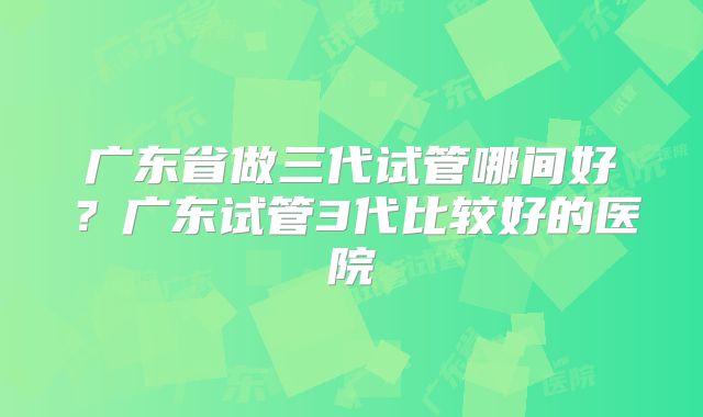 广东省做三代试管哪间好？广东试管3代比较好的医院