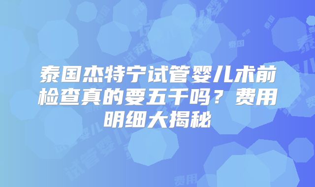 泰国杰特宁试管婴儿术前检查真的要五千吗?费用明细大揭秘