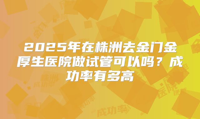 2025年在株洲去金门金厚生医院做试管可以吗？成功率有多高