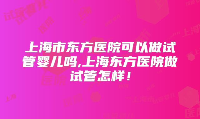 上海市东方医院可以做试管婴儿吗,上海东方医院做试管怎样！