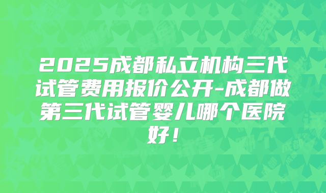 2025成都私立机构三代试管费用报价公开-成都做第三代试管婴儿哪个医院好！