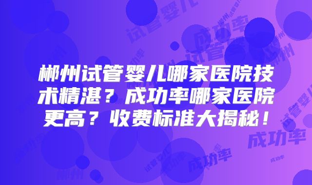 郴州试管婴儿哪家医院技术精湛？成功率哪家医院更高？收费标准大揭秘！